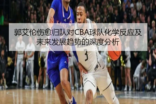 郭艾伦伤愈归队对CBA球队化学反应及未来发展趋势的深度分析