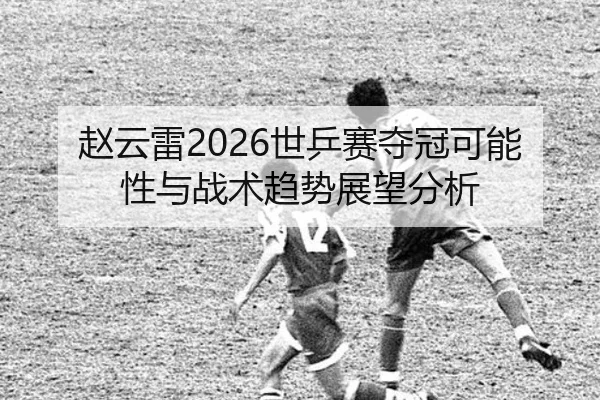 赵云雷2026世乒赛夺冠可能性与战术趋势展望分析